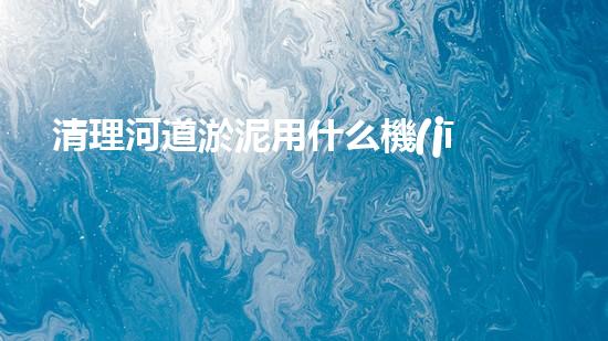 清理河道淤泥用什么機(jī)器好清淤工程技術(shù)革新：如何提升施工效率與安全性？